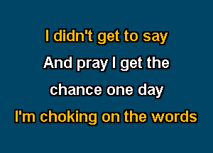 I didn't get to say
And pray I get the

chance one day

I'm choking on the words