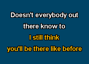 Doesn't everybody out

there know to
I still think

you'll be there like before