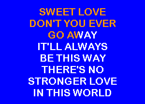 SWEET LOVE
DON'T YOU EVER
GO AWAY
IT'LL ALWAYS
BE THIS WAY
THERE'S NO

STRONGER LOVE
IN THIS WORLD l