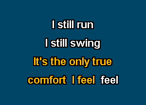 I still run

I still swing

It's the only true

comfort I feel feel