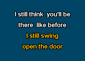 I still think you'll be

there like before

I still swing

open the door