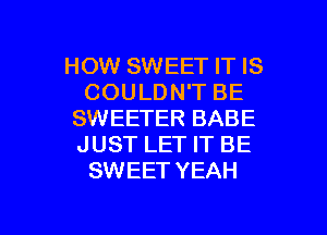 HOW SWEET IT IS
COULDN'T BE
SWEETER BABE
JUST LET IT BE
SWEET YEAH

g