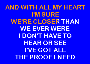 AND WITH ALL MY HEART
I'M SURE
WE'RECLOSER THAN
WE EVER WERE
I DON'T HAVE TO
HEAR 0R SEE
I'VE GOT ALL
THE PROOF I NEED