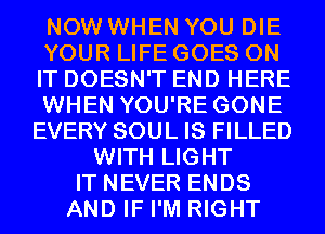 NOW WHEN YOU DIE
YOUR LIFE GOES ON
IT DOESN'T END HERE
WHEN YOU'RE GONE
EVERY SOUL IS FILLED
WITH LIGHT
IT NEVER ENDS
AND IF I'M RIGHT