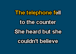 The telephone fell

to the counter
She heard but she

couldn't believe