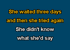 She waited three days
and then she tried again
She didn't know

what she'd say