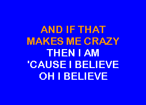 AND IF THAT
MAKES ME CRAZY

THEN I AM
'CAUSEI BELIEVE
OH I BELIEVE