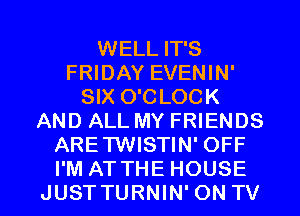 WELL IT'S
FRIDAY EVENIN'
SIX O'CLOCK
AND ALL MY FRIENDS
ARETWISTIN' OFF

I'M ATTHE HOUSE
JUSTTURNIN' ON TV I