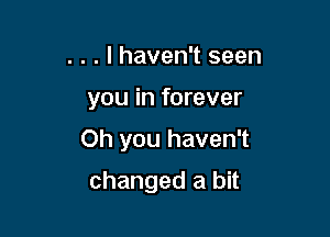 . . . I haven't seen

you in forever

Oh you haven't

changed a bit