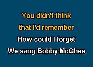 You didn't think

that I'd remember

How could I forget
We sang Bobby McGhee