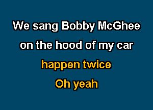 We sang Bobby McGhee

on the hood of my car

happen twice
Oh yeah