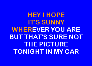 HEYI HOPE
IT'S SUNNY
WHEREVER YOU ARE
BUT THAT'S SURE NOT
THE PICTURE
TONIGHT IN MY CAR