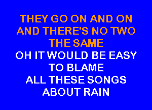 THEY GO ON AND ON
AND THERE'S N0 TWO
THESAME
0H IT WOULD BE EASY
TO BLAME
ALL THESE SONGS
ABOUT RAIN