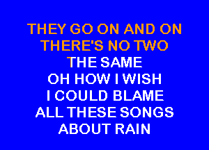 THEY GO ON AND ON
THERE'S NO TWO
THE SAME
OH HOW I WISH
I COULD BLAME
ALL THESE SONGS
ABOUT RAIN
