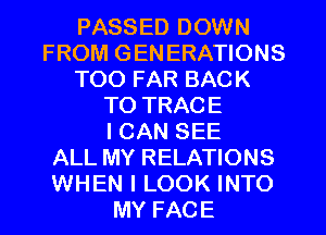 PASSED DOWN
FROM GEN ERATIONS
T00 FAR BACK
TO TRACE
I CAN SEE
ALL MY RELATIONS
WHEN I LOOK INTO
MY FACE