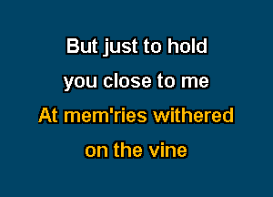 But just to hold

you close to me

At mem'ries withered

on the vine