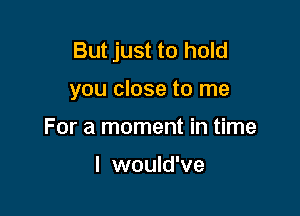 But just to hold

you close to me

For a moment in time

I would've