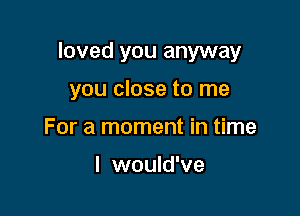 loved you anyway

you close to me
For a moment in time

I would've
