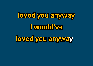 loved you anyway

I would've

loved you anyway
