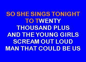 SO SHE SINGS TONIGHT
T0 TWENTY
THOUSAND PLUS
AND THEYOUNG GIRLS
SCREAM OUT LOUD
MAN THAT COULD BE US