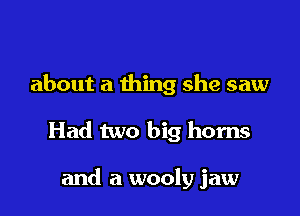 about a thing she saw

Had two big horns

and a wooly jaw