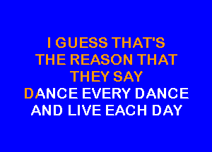 I GUESS THAT'S
THE REASON THAT
TH EY SAY
DANCE EVERY DANCE
AND LIVE EACH DAY