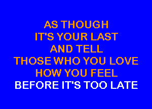 AS THOUGH
IT'S YOUR LAST
AND TELL
THOSE WHO YOU LOVE
HOW YOU FEEL
BEFORE IT'S TOO LATE