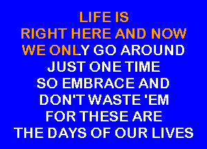 LIFE IS
RIGHT HERE AND NOW
WE ONLY GO AROUND
JUST ONETIME
SO EMBRACEAND
DON'T WASTE 'EM
FOR THESE ARE
THE DAYS OF OUR LIVES