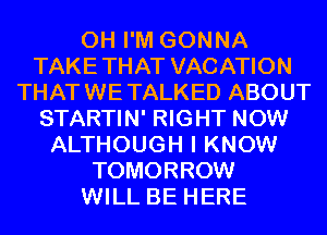 0H I'M GONNA
TAKETHAT VACATION
THATWETALKED ABOUT
STARTIN' RIGHT NOW
ALTHOUGH I KNOW
TOMORROW
WILL BE HERE