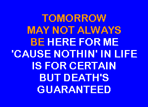 TOMORROW
MAY NOT ALWAYS
BE HERE FOR ME
'CAUSE NOTHIN' IN LIFE
IS FOR CERTAIN
BUT DEATH'S
GUARANTEED