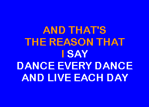 AND THAT'S
THE REASON THAT
I SAY
DANCE EVERY DANCE
AND LIVE EACH DAY