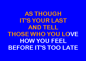 AS THOUGH
IT'S YOUR LAST
AND TELL
THOSE WHO YOU LOVE
HOW YOU FEEL
BEFORE IT'S TOO LATE