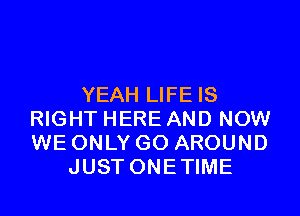 YEAH LIFE IS

RIGHT HERE AND NOW
WE ONLY GO AROUND
JUST ONETIME