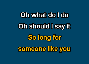 Oh what do I do
Oh should I say it

So long for

someone like you