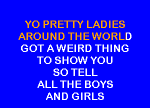 YO PRE'ITY LADIES
AROUND THEWORLD
GOTAWEIRD THING

TO SHOW YOU
SO TELL

ALL THE BOYS
AND GIRLS l