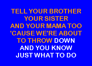 TELL YOUR BROTHER
YOUR SISTER
AND YOUR MAMA T00
'CAUSEWE'RE ABOUT
T0 THROW DOWN
AND YOU KNOW
JUSTWHAT TO DO