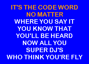 IT'S THECODEWORD
NO MATTER
WHEREYOU SAY IT
YOU KNOW THAT
YOU'LL BE HEARD
NOW ALL YOU
SUPER DJ'S
WHO THINK YOU'RE FLY