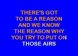 THERE'S GOT
TO BE A REASON
AND WE KNOW
THE REASON WHY
YOU TRY TO PUT ON

THOSE AIRS l