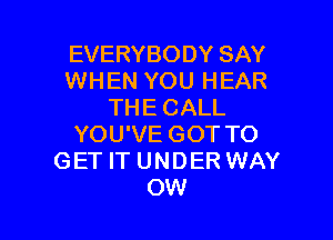 EVERYBODY SAY
WHEN YOU HEAR
THE CALL

YOU'VE GOT TO
GET IT UNDER WAY
OW