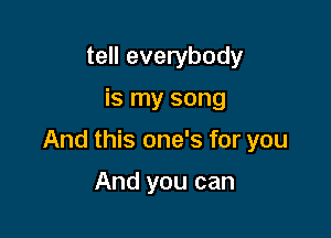 tell everybody

is my song

And this one's for you

And you can