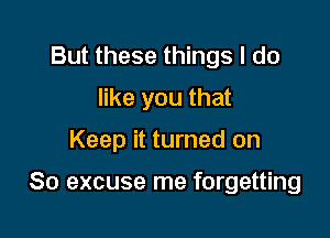 But these things I do
like you that

Keep it turned on

So excuse me forgetting