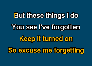 But these things I do
You see I've forgotten

Keep it turned on

So excuse me forgetting