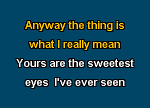 Anyway the thing is

what I really mean
Yours are the sweetest

eyes I've ever seen