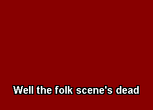 Well the folk scene's dead