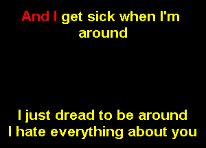 And I get sick when I'm
around

ljust dread to be around
I hate everything about you