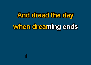 And dread the day

when dreaming ends