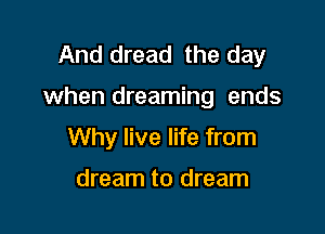 And dread the day

when dreaming ends

Why live life from

dream to dream