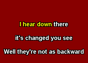 I hear down there

it's changed you see

Well they're not as backward