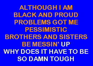 ALTHOUGH I AM
BLACK AND PROUD
PROBLEMS GOT ME

PESSIMISTIC
BROTHERS AND SISTERS
BE MESSIN' UP
WHY DOES IT HAVE TO BE
SO DAMN TOUGH