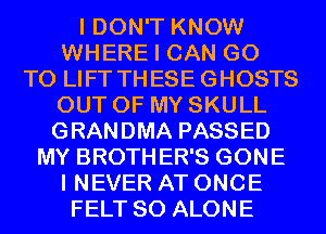 I DON'T KNOW
WHERE I CAN GO
TO LIFT THESE GHOSTS
OUT OF MY SKULL
GRANDMA PASSED
MY BROTHER'S GONE
I NEVER AT ONCE
FELT SO ALONE